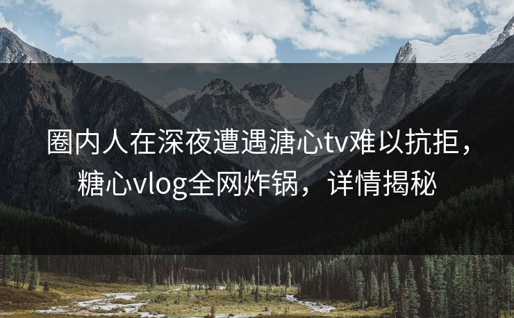 圈内人在深夜遭遇溏心tv难以抗拒，糖心vlog全网炸锅，详情揭秘