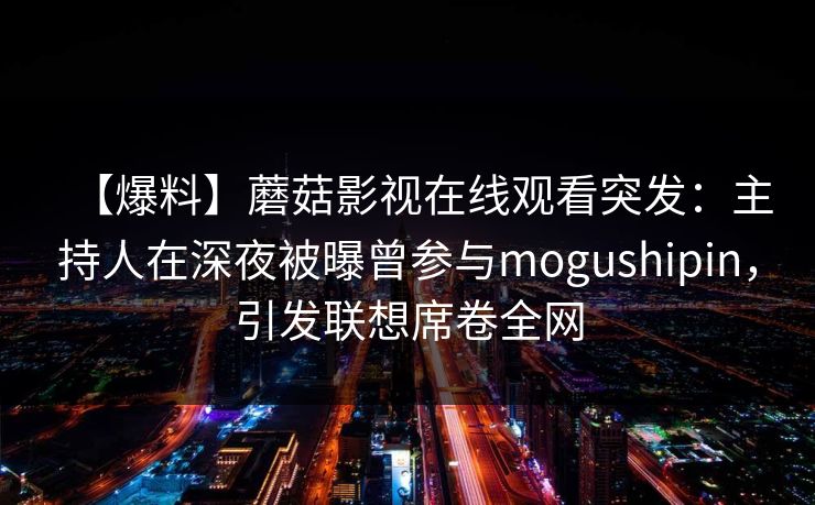 【爆料】蘑菇影视在线观看突发：主持人在深夜被曝曾参与mogushipin，引发联想席卷全网