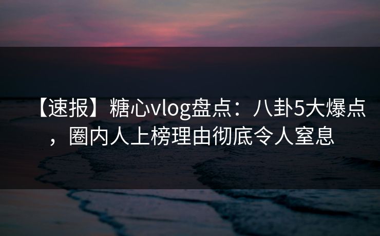 【速报】糖心vlog盘点：八卦5大爆点，圈内人上榜理由彻底令人窒息