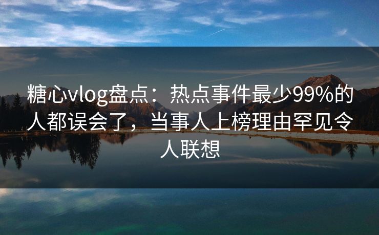 糖心vlog盘点：热点事件最少99%的人都误会了，当事人上榜理由罕见令人联想