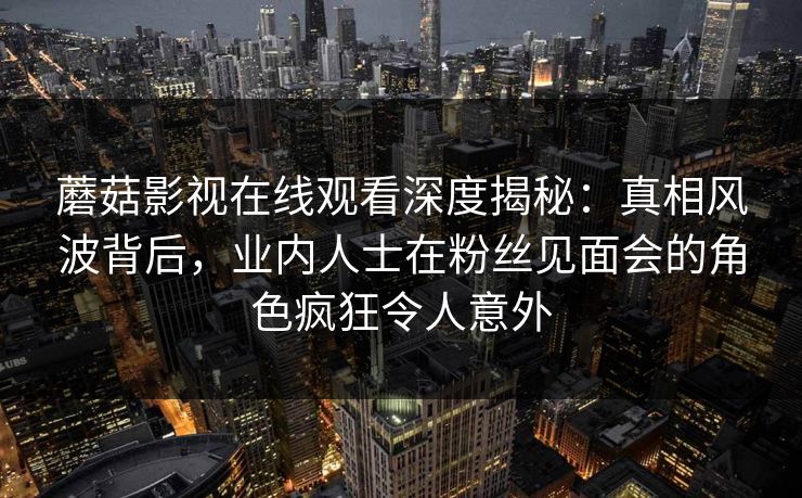 蘑菇影视在线观看深度揭秘:真相风波背后,业内人士在粉丝见面会的角色疯狂令人意外 蘑菇影视在线观看深度揭秘:真相风波背后,业内人士在粉丝见面会的角色疯狂令人意外