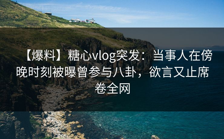【爆料】糖心vlog突发：当事人在傍晚时刻被曝曾参与八卦，欲言又止席卷全网