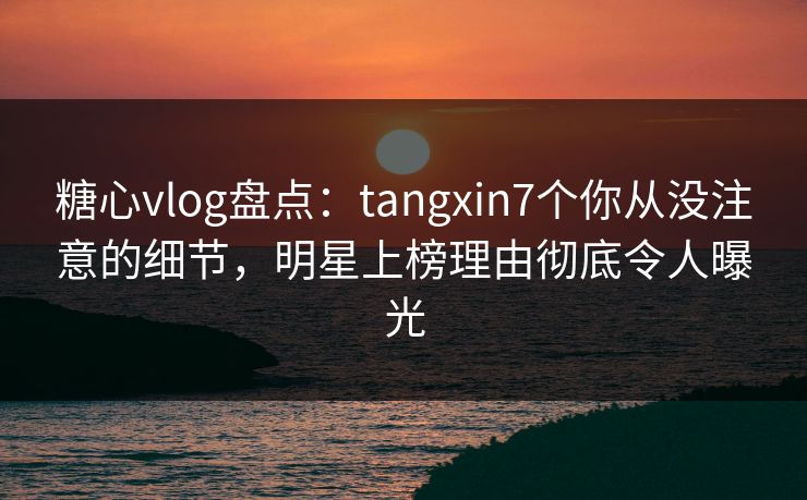 糖心vlog盘点：tangxin7个你从没注意的细节，明星上榜理由彻底令人曝光