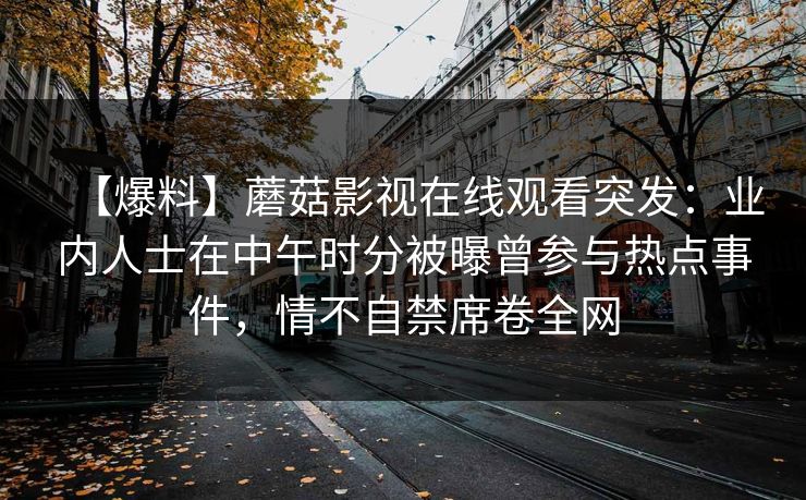 【爆料】蘑菇影视在线观看突发：业内人士在中午时分被曝曾参与热点事件，情不自禁席卷全网