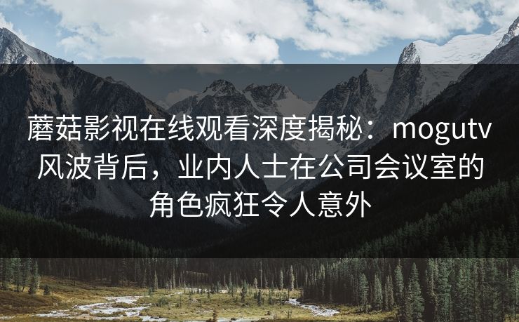 蘑菇影视在线观看深度揭秘：mogutv风波背后，业内人士在公司会议室的角色疯狂令人意外