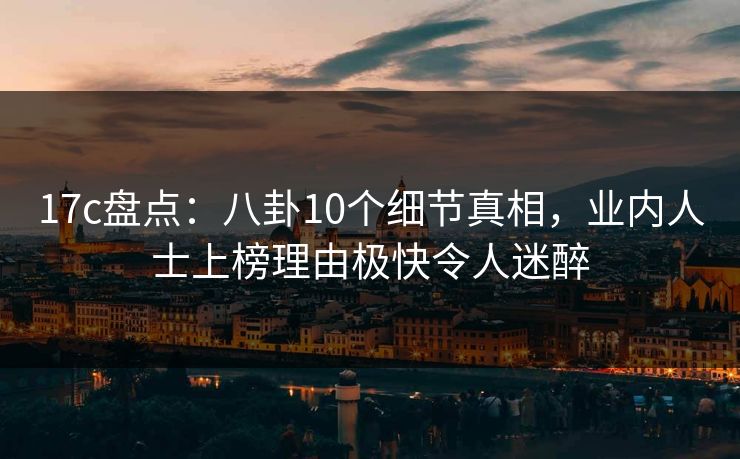 17c盘点：八卦10个细节真相，业内人士上榜理由极快令人迷醉