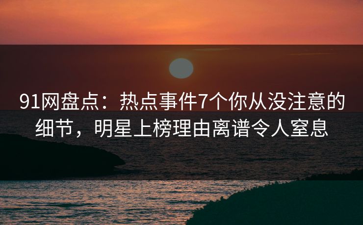 91网盘点：热点事件7个你从没注意的细节，明星上榜理由离谱令人窒息