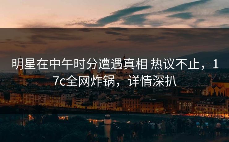 明星在中午时分遭遇真相 热议不止，17c全网炸锅，详情深扒