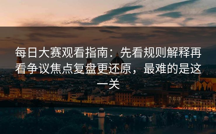 每日大赛观看指南：先看规则解释再看争议焦点复盘更还原，最难的是这一关