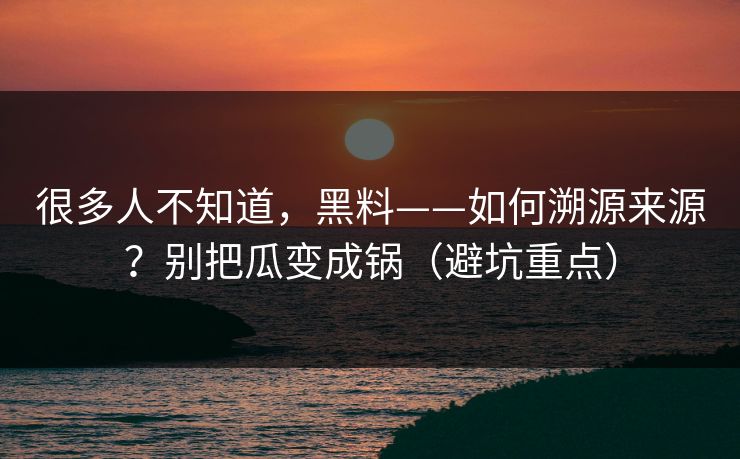 很多人不知道，黑料——如何溯源来源？别把瓜变成锅（避坑重点）