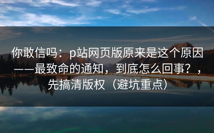 你敢信吗：p站网页版原来是这个原因——最致命的通知，到底怎么回事？，先搞清版权（避坑重点）