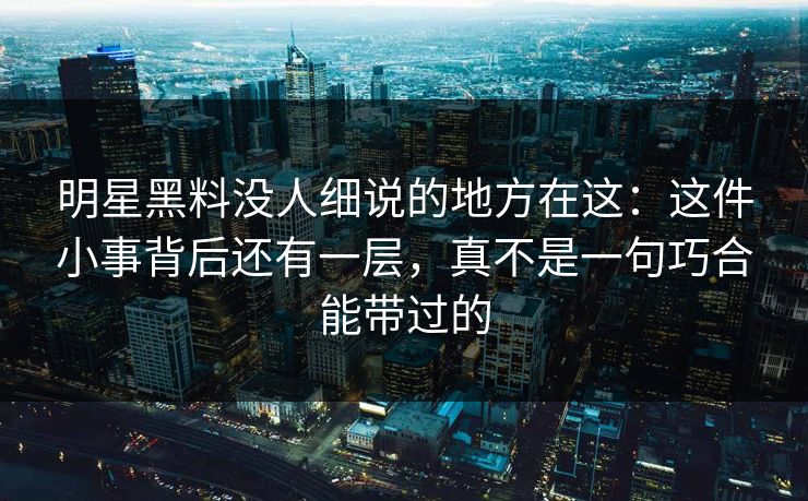 明星黑料没人细说的地方在这：这件小事背后还有一层，真不是一句巧合能带过的