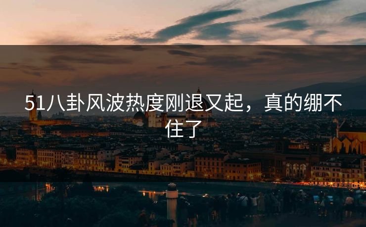 51八卦风波热度刚退又起，真的绷不住了