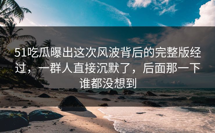 51吃瓜曝出这次风波背后的完整版经过，一群人直接沉默了，后面那一下谁都没想到