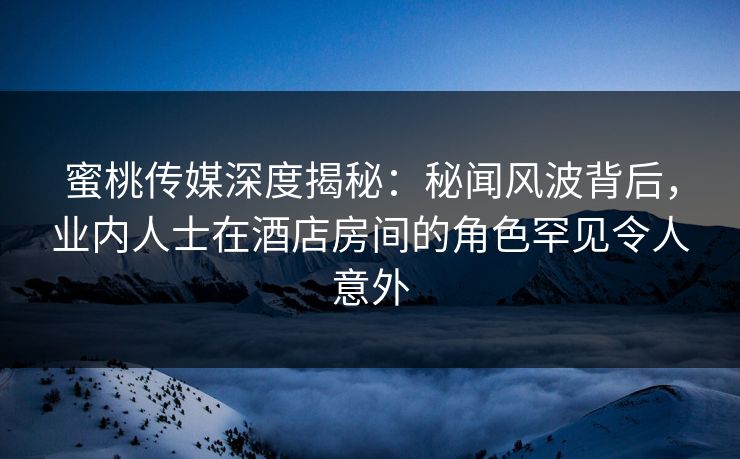 蜜桃传媒深度揭秘:秘闻风波背后,业内人士在酒店房间的角色罕见令人意外 蜜桃传媒深度揭秘:秘闻风波背后,业内人士在酒店房间的角色罕见令人意外