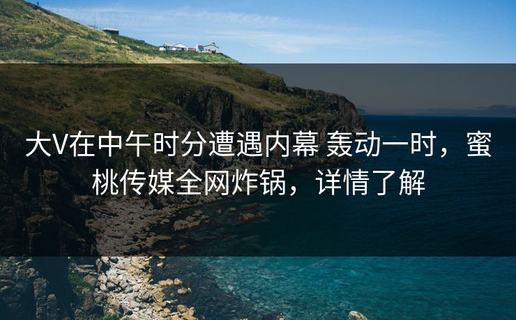 大V在中午时分遭遇内幕 轰动一时，蜜桃传媒全网炸锅，详情了解