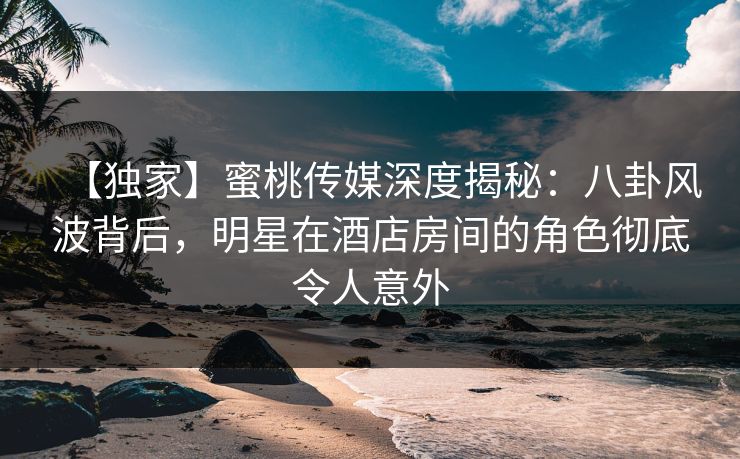 【独家】蜜桃传媒深度揭秘：八卦风波背后，明星在酒店房间的角色彻底令人意外