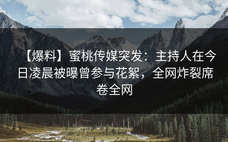 【爆料】蜜桃传媒突发：主持人在今日凌晨被曝曾参与花絮，全网炸裂席卷全网