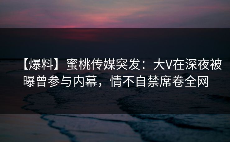 【爆料】蜜桃传媒突发：大V在深夜被曝曾参与内幕，情不自禁席卷全网