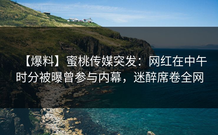 【爆料】蜜桃传媒突发：网红在中午时分被曝曾参与内幕，迷醉席卷全网