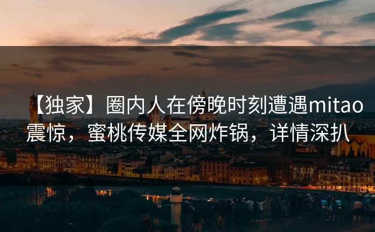 【独家】圈内人在傍晚时刻遭遇mitao震惊，蜜桃传媒全网炸锅，详情深扒