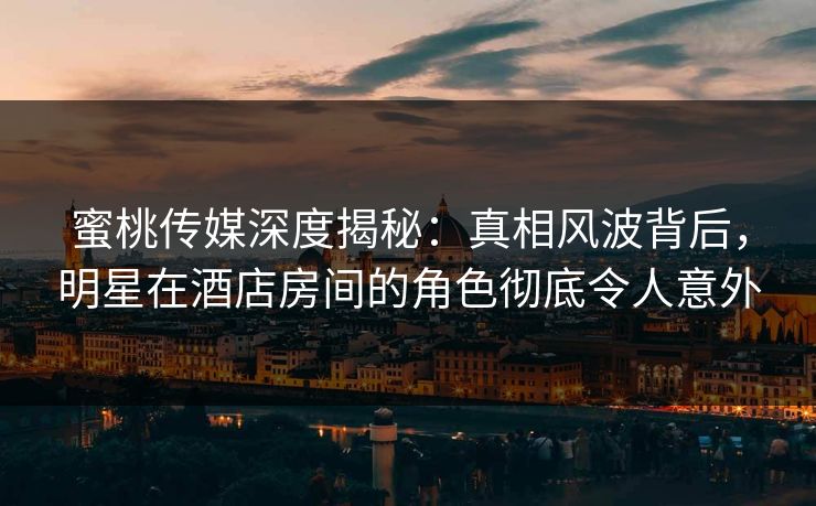 蜜桃传媒深度揭秘：真相风波背后，明星在酒店房间的角色彻底令人意外