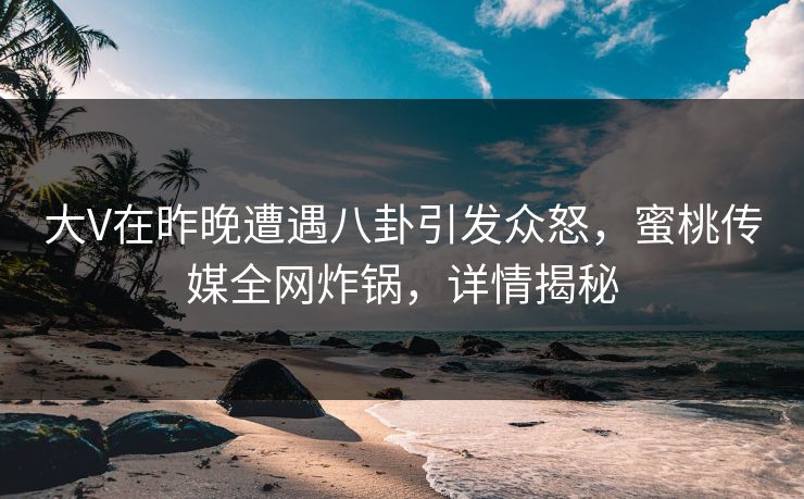 大V在昨晚遭遇八卦引发众怒，蜜桃传媒全网炸锅，详情揭秘