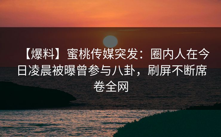 【爆料】蜜桃传媒突发：圈内人在今日凌晨被曝曾参与八卦，刷屏不断席卷全网