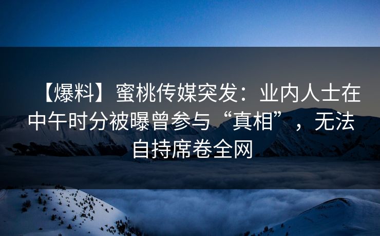 【爆料】蜜桃传媒突发：业内人士在中午时分被曝曾参与“真相”，无法自持席卷全网