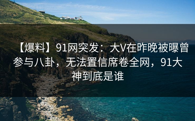 【爆料】91网突发：大V在昨晚被曝曾参与八卦，无法置信席卷全网，91大神到底是谁