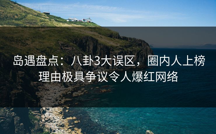 岛遇盘点：八卦3大误区，圈内人上榜理由极具争议令人爆红网络