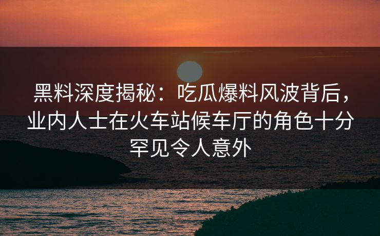 黑料深度揭秘：吃瓜爆料风波背后，业内人士在火车站候车厅的角色十分罕见令人意外