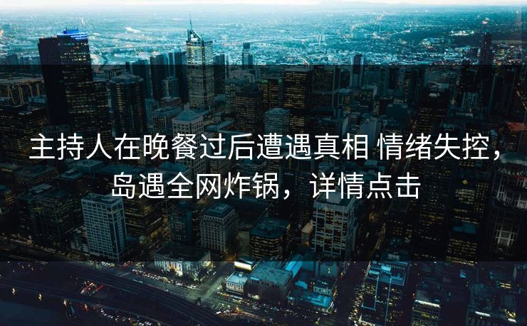 主持人在晚餐过后遭遇真相 情绪失控，岛遇全网炸锅，详情点击