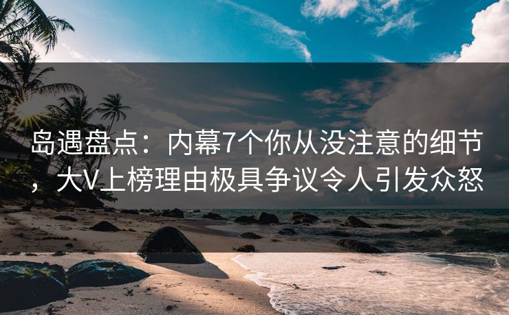 岛遇盘点：内幕7个你从没注意的细节，大V上榜理由极具争议令人引发众怒