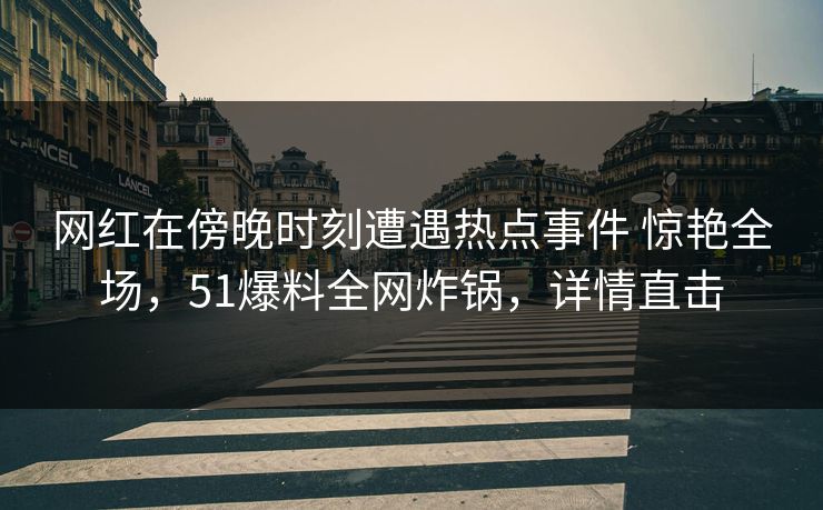 网红在傍晚时刻遭遇热点事件 惊艳全场，51爆料全网炸锅，详情直击