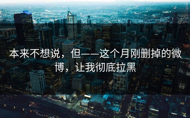 本来不想说，但——这个月刚删掉的微博，让我彻底拉黑