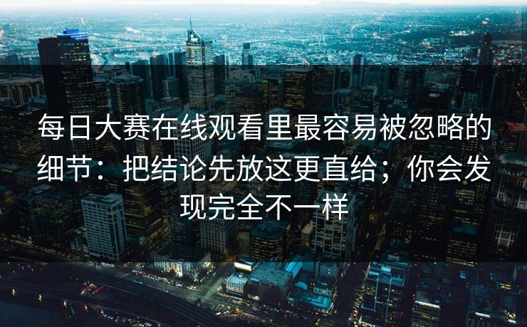每日大赛在线观看里最容易被忽略的细节:把结论先放这更直给;你会发现完全不一样 每日大赛在线观看里最容易被忽略的细节:把结论先放这更直给;你会发现完全不一样