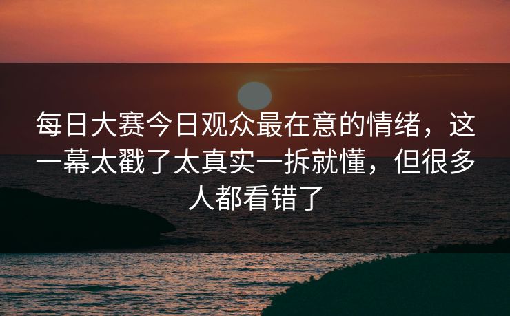 每日大赛今日观众最在意的情绪，这一幕太戳了太真实一拆就懂，但很多人都看错了